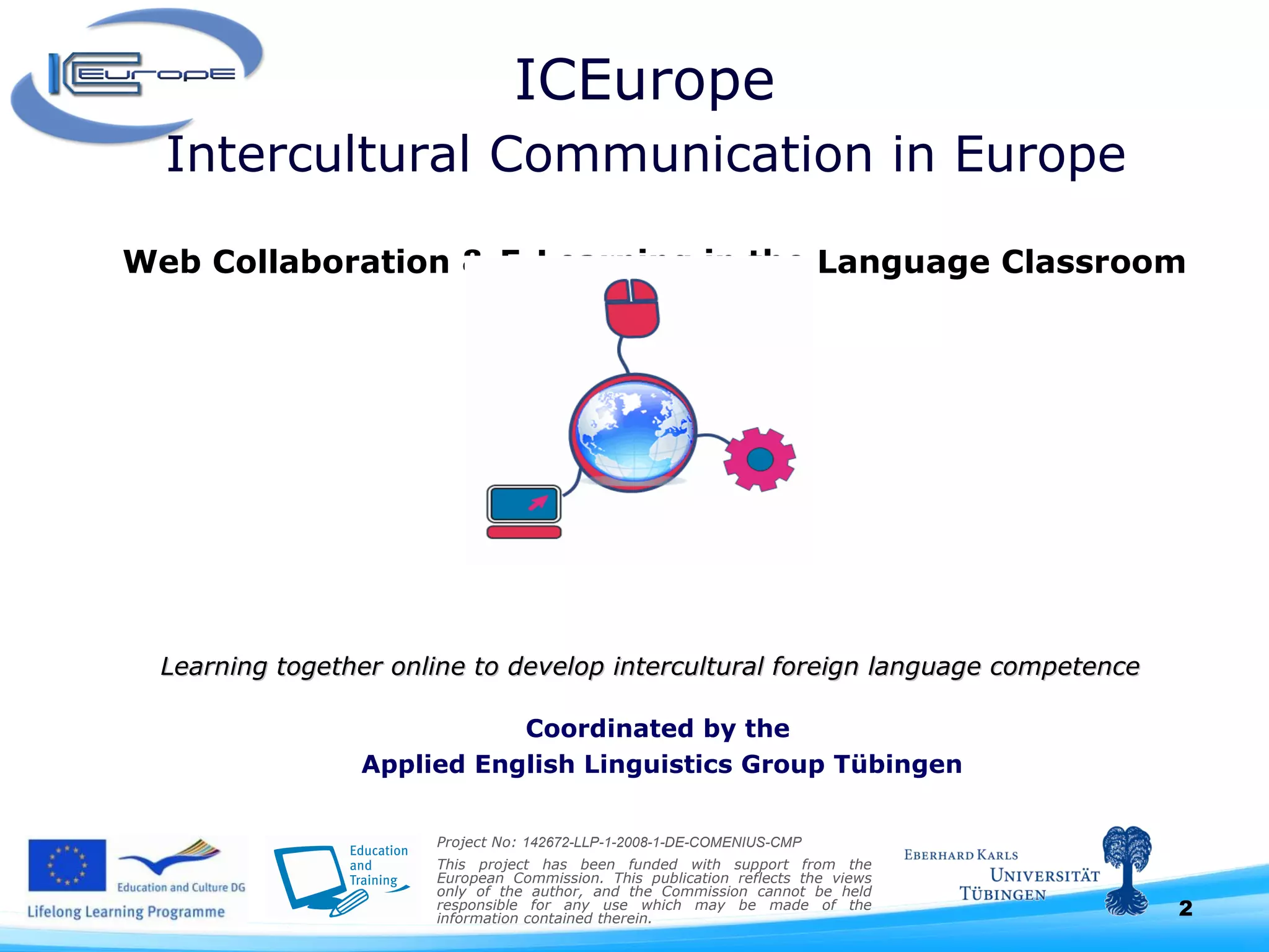 ICEurope  Intercultural Communication in Europe  Web Collaboration & E-Learning in the Language Classroom Learning together online to develop intercultural foreign language competence      Project No:  142672-LLP-1-2008-1-DE-COMENIUS-CMP This project has been funded with support from the European Commission. This publication reflects the views only of the author, and the Commission cannot be held responsible for any use which may be made of the information contained therein.  Coordinated by the  Applied English Linguistics Group Tübingen 