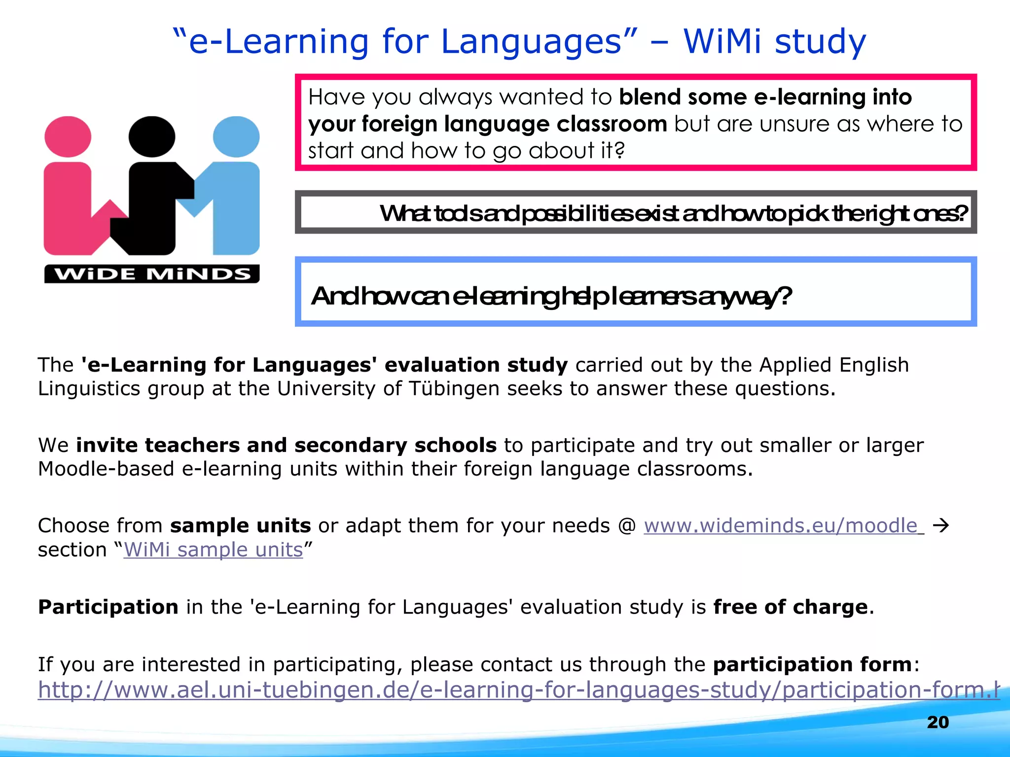 “ e-Learning for Languages” – WiMi study Have you always wanted to  blend some e-learning into your foreign language classroom  but are unsure as where to start and how to go about it?  What tools and possibilities exist and how to pick the right ones? And how can e-learning help learners anyway?  The  'e-Learning for Languages' evaluation study  carried out by the Applied English Linguistics group at the University of Tübingen seeks to answer these questions.  We  invite teachers and secondary schools  to participate and try out smaller or larger Moodle-based e-learning units within their foreign language classrooms.  Choose from  sample units  or adapt them for your needs @  www.wideminds.eu/moodle     section “ WiMi sample units ” Participation  in the 'e-Learning for Languages' evaluation study is  free of charge . If you are interested in participating, please contact us through the  participation form :  http://www.ael.uni-tuebingen.de/e-learning-for-languages-study/participation-form.html   