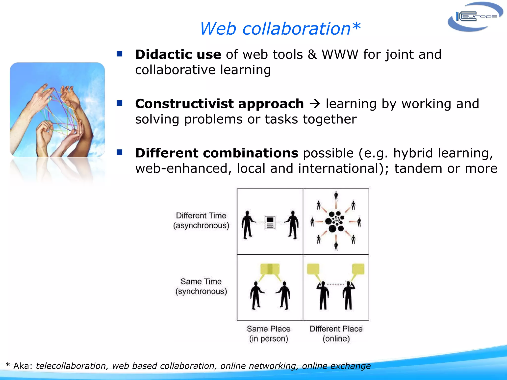 Web collaboration * Didactic use  of web tools & WWW for joint and collaborative learning Constructivist approach    learning by working and solving problems or tasks together  Different combinations  possible (e.g. hybrid learning, web-enhanced, local and international); tandem or more * Aka:  telecollaboration, web based collaboration, online networking, online exchange 