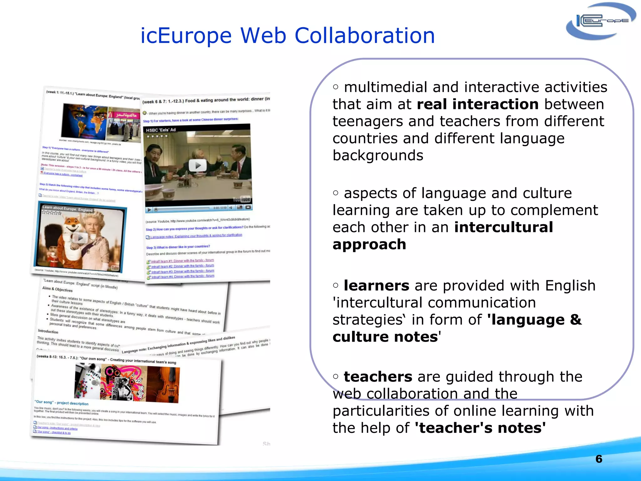 icEurope Web Collaboration multimedial and interactive activities that aim at  real interaction  between teenagers and teachers from different countries and different language backgrounds aspects of language and culture learning are taken up to complement each other in an  intercultural approach  learners  are provided with English 'intercultural communication strategies‘ in form of  'language & culture notes '  teachers  are guided through the web collaboration and the particularities of online learning with the help of  'teacher's notes' 