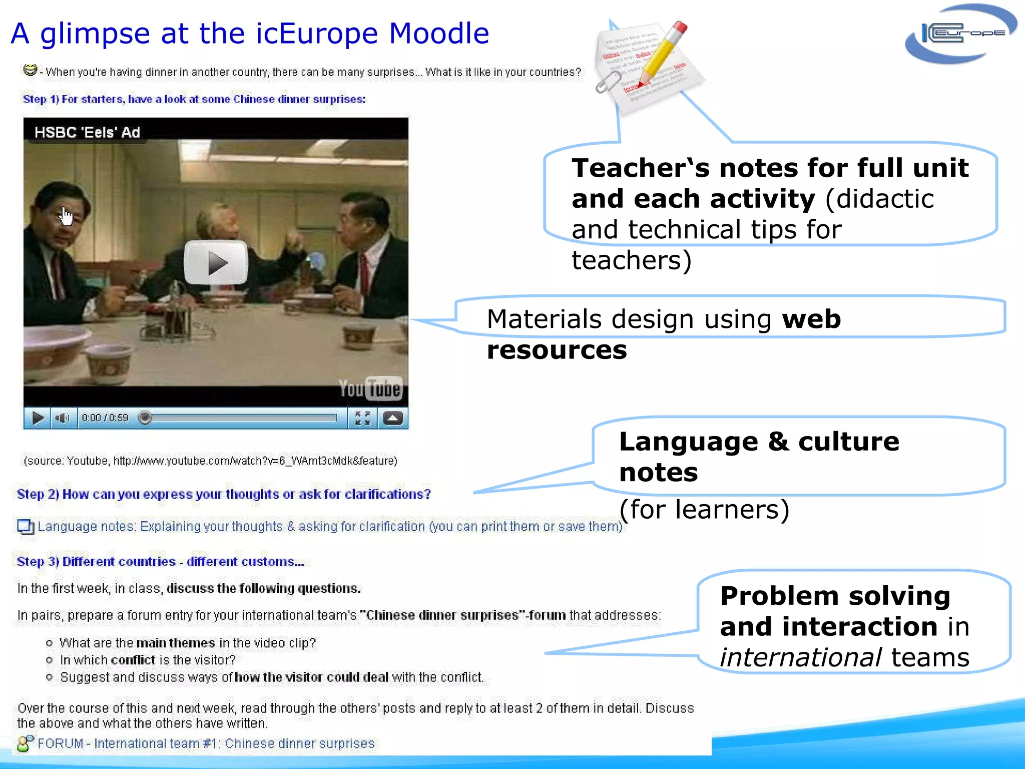 A glimpse at the icEurope Moodle Language & culture notes  (for learners) Teacher‘s notes for full unit and each activity  (didactic and technical tips for teachers)  Problem solving and interaction  in  international  teams Materials design using  web resources 