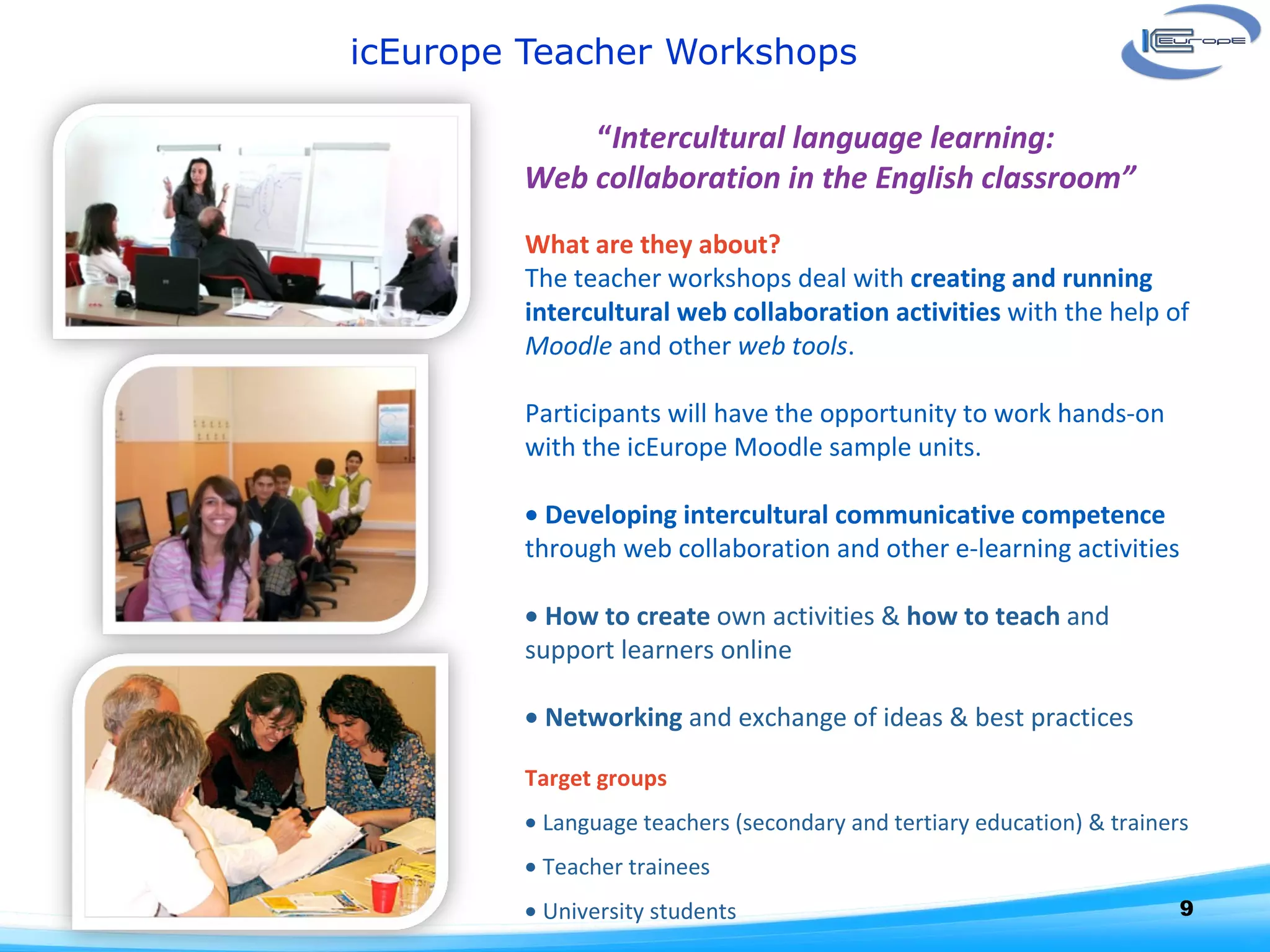 icEurope Teacher Workshops  “ Intercultural language learning:  Web collaboration in the English classroom” What are they about? The teacher workshops deal with  creating and running intercultural web collaboration activities  with the help of  Moodle  and other  web tools .    Participants will have the opportunity to work hands-on with the icEurope Moodle sample units.      Developing intercultural communicative competence  through web collaboration and other e-learning activities     How to create  own activities &  how to teach  and support learners online    Networking  and exchange of ideas & best practices   Target groups    Language teachers (secondary and tertiary education) & trainers    Teacher trainees    University students   
