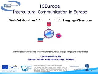ICEurope  Intercultural Communication in Europe  Web Collaboration & E-Learning in the Language Classroom Learning together online to develop intercultural foreign language competence      Project No:  142672-LLP-1-2008-1-DE-COMENIUS-CMP This project has been funded with support from the European Commission. This publication reflects the views only of the author, and the Commission cannot be held responsible for any use which may be made of the information contained therein.  Coordinated by the  Applied English Linguistics Group Tübingen 