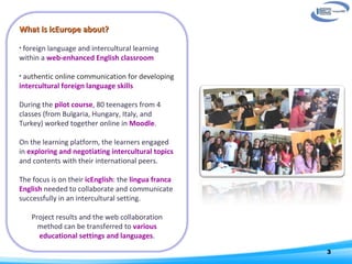 What is icEurope about? foreign language and intercultural learning within a  web-enhanced English classroom authentic online communication for developing  intercultural foreign language skills     During the  pilot course , 80 teenagers from 4 classes (from Bulgaria, Hungary, Italy, and Turkey) worked together online in   Moodle .  On the learning platform, the learners engaged in  exploring and negotiating intercultural topics  and contents with their international peers. The focus is on their  icEnglish : the  lingua franca English  needed to collaborate and communicate successfully in an intercultural setting.    Project results and the web collaboration method can be transferred to  various educational settings and languages . 