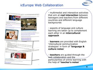 icEurope Web Collaboration multimedial and interactive activities that aim at  real interaction  between teenagers and teachers from different countries and different language backgrounds aspects of language and culture learning are taken up to complement each other in an  intercultural approach  learners  are provided with English 'intercultural communication strategies‘ in form of  'language & culture notes '  teachers  are guided through the web collaboration and the particularities of online learning with the help of  'teacher's notes' 