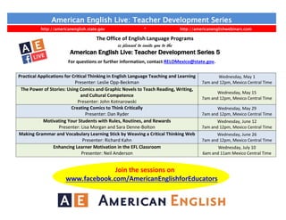 American English Live: Teacher Development Series
http://americanenglish.state.gov * http://americanenglishwebinars.com
The Office of English Language Programs
is pleased to invite you to the
American English Live: Teacher Development Series 5
For questions or further information, contact RELOMexico@state.gov.
Practical Applications for Critical Thinking in English Language Teaching and Learning
Presenter: Leslie Opp-Beckman
Wednesday, May 1
7am and 12pm, Mexico Central Time
The Power of Stories: Using Comics and Graphic Novels to Teach Reading, Writing,
and Cultural Competence
Presenter: John Kotnarowski
Wednesday, May 15
7am and 12pm, Mexico Central Time
Creating Comics to Think Critically
Presenter: Dan Ryder
Wednesday, May 29
7am and 12pm, Mexico Central Time
Motivating Your Students with Rules, Routines, and Rewards
Presenter: Lisa Morgan and Sara Denne-Bolton
Wednesday, June 12
7am and 12pm, Mexico Central Time
Making Grammar and Vocabulary Learning Stick by Weaving a Critical Thinking Web
Presenter: Richard Kahn
Wednesday, June 26
7am and 12pm, Mexico Central Time
Enhancing Learner Motivation in the EFL Classroom
Presenter: Neil Anderson
Wednesday, July 10
6am and 11am Mexico Central Time
Join the sessions on
www.facebook.com/AmericanEnglishforEducators
 