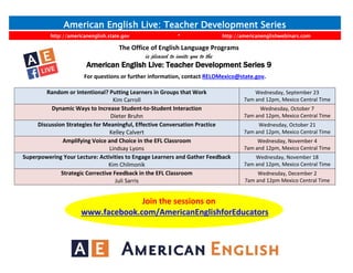 American English Live: Teacher Development Series
http://americanenglish.state.gov * http://americanenglishwebinars.com
The Office of English Language Programs
is pleased to invite you to the
American English Live: Teacher Development Series 9
For questions or further information, contact RELOMexico@state.gov.
Random or Intentional? Putting Learners in Groups that Work
Kim Carroll
Wednesday, September 23
7am and 12pm, Mexico Central Time
Dynamic Ways to Increase Student-to-Student Interaction
Dieter Bruhn
Wednesday, October 7
7am and 12pm, Mexico Central Time
Discussion Strategies for Meaningful, Effective Conversation Practice
Kelley Calvert
Wednesday, October 21
7am and 12pm, Mexico Central Time
Amplifying Voice and Choice in the EFL Classroom
Lindsay Lyons
Wednesday, November 4
7am and 12pm, Mexico Central Time
Superpowering Your Lecture: Activities to Engage Learners and Gather Feedback
Kim Chilmonik
Wednesday, November 18
7am and 12pm, Mexico Central Time
Strategic Corrective Feedback in the EFL Classroom
Juli Sarris
Wednesday, December 2
7am and 12pm Mexico Central Time
Join the sessions on
www.facebook.com/AmericanEnglishforEducators
 