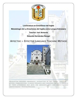 Licenciatura en Enseñanza del Ingles
   Metodologia de La Enseñanza del Inglés como Lengua Extranjera

                             Teacher: Ireri Armenta

                          Eduardo Hernández Rangel

 AFFECTIVE = EFFECTIVE LANGUAGE TEACHING METHOD




"A CQUISITION
            REQUIRES MEANINGFUL INTERACTION IN THE TARGET LANGUAGE -
NATURAL COMMUNICATION - IN WHICH SPEAKERS ARE CONCERNED NOT WITH THE FORM
OF THEIR UTTERANCES BUT WITH THE MESSAGES THEY ARE CONVEYING AND
UNDERSTANDING ."   S TEPHEN K RASHEN .
 