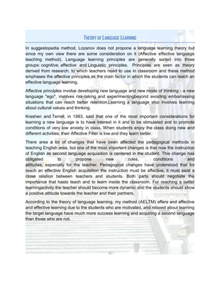 THEORY OF LANGUAGE LEARNING
In suggestopedia method, Lozanov does not propone a language learning theory but
since my own view there are some consideration on it (Affective effective language
teaching method). Language learning principles are generally sorted into three
groups: cognitive, affective and Linguistic principles. Principles are seen as theory
derived from research, to which teachers need to use in classroom and these method
emphases the affective principles as the main factor in which the students can reach an
effective language learning.

Affective principles involve developing new language and new mode of thinking - a new
language "ego", involves risk-taking and experimentingbeyond avoiding embarrassing
situations that can reach better retention.Learning a language also involves learning
about cultural values and thinking.

Krashen and Terrell, in 1983, said that one of the most important considerations for
learning a new language is to have interest in it and to be stimulated and to promote
conditions of very low anxiety in class. When students enjoy the class doing new and
different activities, their Affective Filter is low and they learn better.

There area a lot of changes that have been affected the pedagogical methods in
teaching English area, but one of the most important changes is that now the instruction
of English as second language acquisition is centered in the student. This change has
obligated         to       propone         new         rules,      conditions        and
attitudes, especially for the teacher. Pedagogical changes have understood that for
reach an effective English acquisition the instruction must be affective, it must exist a
close relation between teachers and students. Both parts should negotiate the
importance that hasto teach and to learn inside the classroom. For reaching a better
learningactivity the teacher should become more dynamic and the students should show
a positive attitude towards the teacher and their partners.

According to the theory of language learning, my method (AELTM) offers and affective
and effective learning due to the students who are motivated, and relaxed about learning
the target language have much more success learning and acquiring a second language
than those who are not.
 
