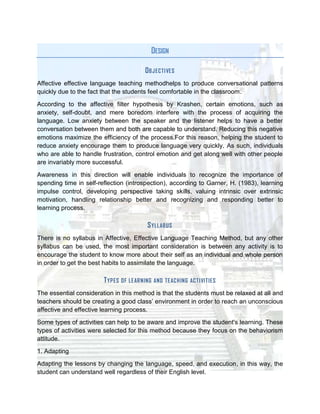 DESIGN

                                            O BJECTI VE S
Affective effective language teaching methodhelps to produce conversational patterns
quickly due to the fact that the students feel comfortable in the classroom.

According to the affective filter hypothesis by Krashen, certain emotions, such as
anxiety, self-doubt, and mere boredom interfere with the process of acquiring the
language. Low anxiety between the speaker and the listener helps to have a better
conversation between them and both are capable to understand. Reducing this negative
emotions maximize the efficiency of the process.For this reason, helping the student to
reduce anxiety encourage them to produce language very quickly. As such, individuals
who are able to handle frustration, control emotion and get along well with other people
are invariably more successful.

Awareness in this direction will enable individuals to recognize the importance of
spending time in self-reflection (introspection), according to Garner, H. (1983), learning
impulse control, developing perspective taking skills, valuing intrinsic over extrinsic
motivation, handling relationship better and recognizing and responding better to
learning process.

                                             S YLLABUS
There is no syllabus in Affective, Effective Language Teaching Method, but any other
syllabus can be used, the most important consideration is between any activity is to
encourage the student to know more about their self as an individual and whole person
in order to get the best habits to assimilate the language.

                        T YP ES   OF LE AR NING AND TE ACHING AC TI VI TIES

The essential consideration in this method is that the students must be relaxed at all and
teachers should be creating a good class’ environment in order to reach an unconscious
affective and effective learning process.

Some types of activities can help to be aware and improve the student's learning. These
types of activities were selected for this method because they focus on the behaviorism
attitude.
1. Adapting
Adapting the lessons by changing the language, speed, and execution, in this way, the
student can understand well regardless of their English level.
 