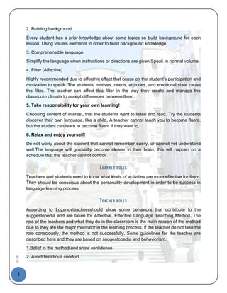 2. Building background

        Every student has a prior knowledge about some topics so build background for each
        lesson. Using visuals elements in order to build background knowledge.
        3. Comprehensible language
        Simplify the language when instructions or directions are given.Speak in normal volume.
        4. Filter (Affective)

        Highly recommended due to affective effect that cause on the student’s participation and
        motivation to speak. The students’ motives, needs, attitudes, and emotional state cause
        the filter. The teacher can affect this filter in the way they create and manage the
        classroom climate to accept differences between them.
        5. Take responsibility for your own learning!

        Choosing content of interest, that the students want to listen and read. Try the students
        discover their own language, like a child. A teacher cannot teach you to become fluent,
        but the student can learn to become fluent if they want to.
        6. Relax and enjoy yourself!
        Do not worry about the student that cannot remember easily, or cannot yet understand
        well.The language will gradually become clearer in their brain, this will happen on a
        schedule that the teacher cannot control.

                                              L E AR NER   ROLES

        Teachers and students need to know what kinds of activities are more effective for them.
        They should be conscious about the personality development in order to be success in
        language learning process.

                                              T E ACHER R OLES
        According to Lozanovteachersshould show some behaviors that contribute to the
        suggestopedia and are taken for Affective, Effective Language Teaching Method. The
        role of the teachers and what they do in the classroom is the main reason of the method
        due to they are the major motivator in the learning process, if the teacher do not take the
        role consciously, the method is not successfully. Some guidelines for the teacher are
        described here and they are based on suggestopedia and behaviorism.
        1.Belief in the method and show confidence.
        2. Avoid fastidious conduct.
AELTM




  1
 