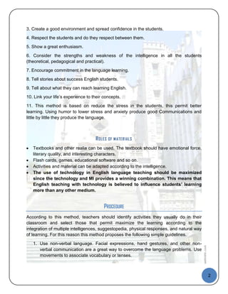 3. Create a good environment and spread confidence in the students.
4. Respect the students and do they respect between them.
5. Show a great enthusiasm.

6. Consider the strengths and weakness of the intelligence in all the students
(theoretical, pedagogical and practical).
7. Encourage commitment in the language learning.
8. Tell stories about success English students.
9. Tell about what they can reach learning English.
10. Link your life’s experience to their concepts.

11. This method is based on reduce the stress in the students, this permit better
learning. Using humor to lower stress and anxiety produce good Communications and
little by little they produce the language.



                                    R OLES   OF M ATER IALS

   Textbooks and other realia can be used. The textbook should have emotional force,
   literary quality, and interesting characters.
   Flash cards, games, educational software and so on.
   Activities and material can be adapted according to the intelligence.
   The use of technology in English language teaching should be maximized
   since the technology and MI provides a winning combination. This means that
   English teaching with technology is believed to influence students’ learning
   more than any other medium.


                                         PROCEDURE
According to this method, teachers should identify activities they usually do in their
classroom and select those that permit maximize the learning according to the
integration of multiple intelligences, suggestopedia, physical responses, and natural way
of learning. For this reason this method proposes the following simple guidelines.

   1. Use non-verbal language. Facial expressions, hand gestures, and other non-
                                                                                            Questions 2008




      verbal communication are a great way to overcome the language problems. Use
      movements to associate vocabulary or tenses.



                                                                                                             2
 
