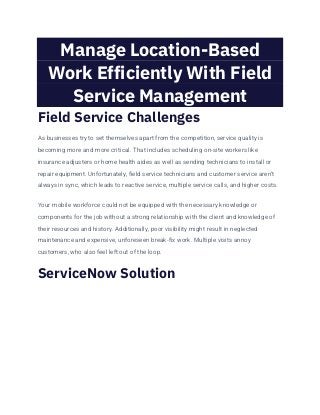 Manage Location-Based
Work Efficiently With Field
Service Management
Field Service Challenges
As businesses try to set themselves apart from the competition, service quality is
becoming more and more critical. That includes scheduling on-site workers like
insurance adjusters or home health aides as well as sending technicians to install or
repair equipment. Unfortunately, field service technicians and customer service aren’t
always in sync, which leads to reactive service, multiple service calls, and higher costs.
Your mobile workforce could not be equipped with the necessary knowledge or
components for the job without a strong relationship with the client and knowledge of
their resources and history. Additionally, poor visibility might result in neglected
maintenance and expensive, unforeseen break-fix work. Multiple visits annoy
customers, who also feel left out of the loop.
ServiceNow Solution
 