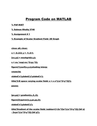Program Code on MATLAB
% PAF-KIET

% Salman Khaliq 3746

% Assignment # 1

% Example of Scalar Gradient Field- 2D Graph



close all; clear;

x = -2:.2:2; y = -1:.2:1;

[xx,yy] = meshgrid(x,y);

s = xx.*exp(-xx.^2-yy.^2);

figure(1);surf(x,y,s);shading interp;

rotate3d;

xlabel('x');ylabel('y');zlabel('s');

title('2-D space varying scalar field: s = x e^{-(x^2+y^2)}');

pause;



[px,py] = gradient(s,.2,.2);

figure(2);quiver(x,y,px,py,2);

xlabel('x');ylabel('y');

title('Gradient of the scalar field: nablas=(1-2x^2)e^{-(x^2+y^2)} {bf x}
- 2xye^{-(x^2+y^2)} {bf y}');
 