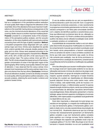 175
ABSTRACT
Introduction: An acoustic analysis became an important
tool as a complement of the perceptive-auditive evaluation
of vocal quality. Both helps to diagnose the alterations of the
vocal folds.One of the alterations that cause important modiﬁ-
cations on the vocal fold, having obvious consequences on the
voice, are the minimal structural alterations of the vocal fold
covering.Glottic closure is another important modifying factor.
Purpose: proceed to a comparative study of the characte-
ristics of the perceptive-auditive analysis, and the acoustic
evaluation, on the voice of patients with cyst and sulcus estriae
connecting them with the type of glottic coaptation. Method:
a 25-patient prospective study diagnosed with cyst, sulcus
estriae major and minor. Chinks were classiﬁed into spindle
chink, anterior spindle chink, ampoule, double, posterior trian-
gular and no chink. Voices were assessed according to the
RASAT scale and to spectrographic characteristics.Results:
53% of AC, 50% of ASC and 50% of SC were found in the
sulcus estriae major. The sulcus estriae minor got 50% of
ASC.The SC chinks showed the lowest amount of harmonics,
greater concentration of noise in the high-pitch region of the
spectrography. When testing vocal quality related to the type
of alteration, it was observed that the sulcus estriae minor
showed more hoarseness and the sulcus estriae major is rou-
gher and strainer than the two others.Conclusion: minimum
structural alterations studied, turned to be directly connected
to vocal quality, either by perceptive-auditive evaluation, or by
acoustic analysis, obtaining the worst results in anterior and
posterior bowed chinks.
Key Words: Voice quality, acoustics, vocal fold.
INTRODUÇÃO
O uso da análise acústica da voz vem se expandindo e
se democratizando a partir dos anos 90. Com o surgimento
de programas comerciais acessíveis, e mais recentemente
os programas encontrados gratuitamente na internet, muitos
estudos começaram a ser feitos pela comunidade cientíﬁca
com o objetivo de identiﬁcar padrões e características acús-
ticas que diferenciam os diversos tipos de voz, alteração ou
lesão e prega vocal (1-3).Porém a análise clínica perceptivo-
auditivo não deixou de ser utilizada na avaliação vocal, sendo
a avaliação acústica um complemento.
A possibilidade de compreender melhor a voz com altera-
ções decorrentes de pequenas modiﬁcações na cobertura e
do comportamento muscular que envolvem a produção vocal
tem levado vários pesquisadores a fazerem associações
entre os achados de exame e seus correlatos acústicos de
forma que todo esse conhecimento seja usado na clínica
não somente para avaliação, mas de forma promissora no
acompanhamento e avaliação de tratamento, caracterizando
e quantiﬁcando de forma evidente a modiﬁcação da qualidade
vocal1.
Uma das alterações que causam modiﬁcações importan-
tes na prega vocal com repercussão evidente na voz são as
alterações estruturais mínimas da cobertura da prega vocal.
Estas representam um grupo de variações anatômicas, cujo
impacto, quando existente, restringe-se à função fonatória
da laringe (4) e podem ser classiﬁcadas em diferenciadas
quando adquirem formas como sulco (estria maior, estria
menor e bolsa), cisto epidermóide, ponte de mucosa e mi-
crodiafragma laríngeo, e indiferenciadas quando há apenas
desestruturação da lâmina própria, sendo que ambas podem
vir acompanhadas de alterações vasculares denominadas
vasculodisgenesias. Estas alterações apresentam a mesma
etiologia, apesar de terem aspectos morfológicos e funcionais
diferentes, e têm repercussões na qualidade vocal geralmente
na dependência de seu uso.
Outro fator importante, e observado há muito tempo nos
estudos em laringologia, é a respeito da modiﬁcação da voz
e o tipo de fechamento glótico. O fechamento glótico com-
pleto é citado como uma das características da produção da
voz normal (5-6). Atualmente observa-se que voz e laringe
normais não necessariamente apresentam um fechamento
glótico completo e que nem fechamento glótico completo
pode signiﬁcar voz e laringe normais. Vários trabalhos fa-
zem correlação dos aspectos de qualidade vocal e tipo de
coaptação glótica (7-12). Em 1985, Bouchayer et al (13) ob-
servaram o impacto dramático na voz com qualidade vocal
Acta ORL
ACTA ORL/Técnicas em Otorrinolaringologia - Vol. 24 (3: 174-180, 2006)
 