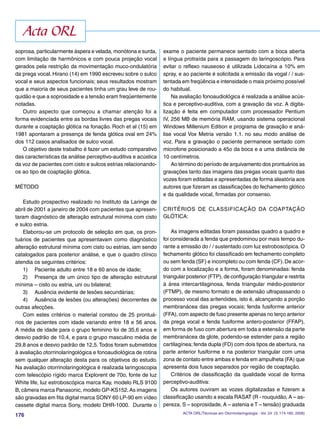176
soprosa, particularmente áspera e velada, monótona e surda,
com limitação de harmônicos e com pouca projeção vocal
gerados pela restrição da movimentação muco-ondulatória
da prega vocal. Hirano (14) em 1990 escreveu sobre o sulco
vocal e seus aspectos funcionais; seus resultados mostram
que a maioria de seus pacientes tinha um grau leve de rou-
quidão e que a soprosidade e a tensão eram freqüentemente
notadas.
Outro aspecto que começou a chamar atenção foi a
forma evidenciada entre as bordas livres das pregas vocais
durante a coaptação glótica na fonação. Roch et al (15) em
1981 apontaram a presença de fenda glótica oval em 24%
dos 112 casos analisados de sulco vocal.
O objetivo deste trabalho é fazer um estudo comparativo
das características da análise perceptivo-auditiva e acústica
da voz de pacientes com cisto e sulcos estrias relacionando-
os ao tipo de coaptação glótica.
MÉTODO
Estudo prospectivo realizado no Instituto da Laringe de
abril de 2001 a janeiro de 2004 com pacientes que apresen-
taram diagnóstico de alteração estrutural mínima com cisto
e sulco estria.
Elaborou-se um protocolo de seleção em que, os pron-
tuários de pacientes que apresentavam como diagnóstico
alteração estrutural mínima com cisto ou estrias, iam sendo
catalogados para posterior análise, e que o quadro clínico
atendia os seguintes critérios:
1) Paciente adulto entre 18 e 60 anos de idade;
2) Presença de um único tipo de alteração estrutural
mínima – cisto ou estria, uni ou bilateral;
3) Ausência evidente de lesões secundárias;
4) Ausência de lesões (ou alterações) decorrentes de
outras afecções.
Com estes critérios o material constou de 25 prontuá-
rios de pacientes com idade variando entre 18 e 56 anos.
A média de idade para o grupo feminino foi de 35,6 anos e
desvio padrão de 10,4, e para o grupo masculino média de
29,8 anos e desvio padrão de 12,5.Todos foram submetidos
à avaliação otorrinolaringológica e fonoaudiológica de rotina
sem qualquer alteração desta para os objetivos do estudo.
Na avaliação otorrinolaringológica é realizada laringoscopia
com telescópio rígido marca Explorent de 70o, fonte de luz
White life, luz estroboscópica marca Kay, modelo RLS 9100
B, câmera marca Panasonic, modelo GP-KS152.As imagens
são gravadas em ﬁta digital marca SONY 60 LP-90 em vídeo
cassete digital marca Sony, modelo DHR-1000. Durante o
exame o paciente permanece sentado com a boca aberta
e língua protraída para a passagem do laringoscópio. Para
evitar o reﬂexo nauseoso é utilizada Lidocaína a 10% em
spray, e ao paciente é solicitada a emissão da vogal /�/ sus-
tentada em freqüência e intensidade o mais próximo possível
do habitual.
Na avaliação fonoaudiológica é realizada a análise acús-
tica e perceptivo-auditiva, com a gravação da voz. A digita-
lização é feita em computador com processador Pentium
IV, 256 MB de memória RAM, usando sistema operacional
Windows Millenium Edition e programa de gravação e aná-
lise vocal Vox Metria versão 1.1. no seu modo análise de
voz. Para a gravação o paciente permanece sentado com
microfone posicionado a 45o da boca e a uma distância de
10 centímetros.
Ao término do período de arquivamento dos prontuários as
gravações tanto das imagens das pregas vocais quanto das
vozes foram editadas e apresentadas de forma aleatória aos
autores que ﬁzeram as classiﬁcações do fechamento glótico
e da qualidade vocal, ﬁrmadas por consenso.
CRITÉRIOS DE CLASSIFICAÇÃO DA COAPTAÇÃO
GLÓTICA:
As imagens editadas foram passadas quadro a quadro e
foi considerada a fenda que predominou por mais tempo du-
rante a emissão do /�/ sustentado com luz estroboscópica. O
fechamento glótico foi classiﬁcado em fechamento completo
ou sem fenda (SF) e incompleto ou com fenda (CF).De acor-
do com a localização e a forma, foram denominadas: fenda
triangular posterior (FTP), de conﬁguração triangular e restrita
à área intercartilaginosa, fenda triangular médio-posterior
(FTMP), de mesmo formato e de extensão ultrapassando o
processo vocal das aritenóides, isto é, alcançando a porção
membranácea das pregas vocais; fenda fusiforme anterior
(FFA), com aspecto de fuso presente apenas no terço anterior
da prega vocal e fenda fusiforme antero-posterior (FFAP),
em forma de fuso com abertura em toda a extensão da parte
membranácea da glote, podendo-se estender para a região
cartilagínea; fenda dupla (FD) com dois tipos de abertura, na
parte anterior fusiforme e na posterior triangular com uma
zona de contato entre ambas e fenda em ampulheta (FA) que
apresenta dois fusos separados por região de coaptação.
Critérios de classiﬁcação da qualidade vocal de forma
perceptivo-auditiva:
Os autores ouviram as vozes digitalizadas e ﬁzeram a
classiﬁcação usando a escala RASAT (R - rouquidão, A – as-
pereza, S – soprosidade, A – astenia e T – tensão) graduada
Acta ORL
ACTA ORL/Técnicas em Otorrinolaringologia - Vol. 24 (3: 174-180, 2006)
 