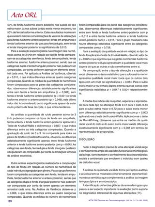 178
50% de fenda fusiforme antero-posterior nos sulcos do tipo
estria maior.Já nos sulcos do tipo estria menor encontrou-se
50% de fenda fusiforme anterior.Estes resultados mostraram
que existem maiores concentrações de valores de alterações
para fenda fusiforme antero-posterior, fenda em ampulheta e
fenda fusiforme anterior do que para fenda dupla, sem fenda
e fenda triangular posterior e signiﬁcância de 0,015.
Para a avaliação espectrográﬁca na contagem dos harmô-
nicos acima de 3 kHz em relação ao tipo de fenda compara-
ram-se as categorias sem fenda, fenda em ampulheta, fenda
fusiforme anterior, fusiforme antero-posterior, sendo que as
categorias dupla e fenda triangular posterior não puderam ser
comparadas, por conta de terem apenas um elemento amos-
tral cada uma. Foi aplicada a Análise de Variância, obtendo
p = 0,011, o que indica diferença entre as quatro categorias
comparadas.Quando as médias da quantidade de harmônicos
foram comparadas para os pares das categorias considera-
dos, observamos diferenças estatisticamente signiﬁcantes
entre sem fenda e fenda em ampulheta (p < 0,001), sem
fenda e fenda fusiforme antero-posterior (p < 0,001) e fenda
fusiforme anterior e antero-posterior (p = 0,049); este último
valor não foi considerado como signiﬁcante apesar de estar
muito próximo da faixa de corte, o que indica tendência.
Ao analisar a quantidade de ruído presente acima de 3
kHz pudemos comparar os tipos de fenda em ampulheta,
fenda anterior e fenda fusiforme antero-posterior aplicando o
Teste de Kruskal-Wallis e obtivemos p = 0,027, o que indica
diferença entre as três categorias comparadas. Quando a
graduação de ruído de 0 a 3 foi comparada para todos os
pares de fendas considerados acima, observou-se diferença
estatisticamente signiﬁcante apenas entre fenda fusiforme
anterior e fenda fusiforme antero-posterior com p = 0,045. As
categorias sem fenda, fenda dupla e fenda triangular posterior
não puderam ser comparadas por conta de limitações técnicas
da análise estatística.
Outra análise espectrográﬁca realizada foi a comparação
do tipo de fenda em relação ao número de harmônicos de
cada indivíduo segregados por gênero.Para o grupo feminino
foram comparadas as categorias sem fenda, fenda em ampu-
lheta, fenda fusiforme anterior e antero-posterior, sendo que
as categorias dupla e fenda triangular posterior não puderam
ser comparadas por conta de terem apenas um elemento
amostral cada uma. Na Análise de Variância obteve-se p
= 0,006, o que indica diferença entre as quatro categorias
comparadas. Quando as médias do número de harmônicos
foram comparadas para os pares das categorias considera-
das, observamos diferenças estatisticamente signiﬁcantes
entre sem fenda e fenda fusiforme antero-posterior com p
= 0,012 e entre fenda fusiforme anterior e fenda fusiforme
antero-posterior com p = 0,011. Para o grupo masculino não
houve diferença estatística signiﬁcante entre as categorias
comparadas com p = 0,758.
Para a avaliação da qualidade vocal em relação ao tipo de
fenda foi aplicado o teste de Kruskal-Wallis, obtendo valor de
p = 0,025 o que signiﬁca que as glotes com fendas fusiforme
antero-posterior e dupla apresentam a qualidade vocal mais
áspera do que as outras e são semelhantes entre si.
Na comparação entre o tipo de alteração e a qualidade
vocal obteve-se no teste estatístico que o sulco estria menor
apresenta qualidade vocal mais rouca que os outros dois
tipos com um nível de signiﬁcância p = 0,014. Para o sulco
estria maior a voz é mais áspera e tensa que as outras com
signiﬁcância estatística p = 0,047 e 0,004 respectivamen-
te.
A média dos índices de rouquidão, aspereza e soprosida-
de para cada tipo de alteração foi de 0,41 para o cisto, 0,83
para o sulco estria maior e 0,72 para o sulco estria menor
com diferença estatisticamente signiﬁcante com p = 0,003
aplicando-se o teste de Kruskal-Wallis. Aplicando-se o teste
de Man-Whitney, obteve-se que entre as médias da quali-
dade vocal do cisto e do sulco estria maior existe diferença
estatisticamente signiﬁcante com p = 0,001 em termos de
representação de proporções.
DISCUSSÃO
Fazer o diagnóstico preciso de uma alteração vocal exige
o conhecimento amplo de aspectos funcionais e morfológicos
da laringe, como também o conhecimento das circunstâncias
sociais e ambientais que envolvem o indivíduo com queixa
de distúrbio vocal.
A análise da qualidade vocal de forma perceptivo-auditiva
e acústica tem se mostrado como ferramenta importantíssi-
ma nesta semiótica que complementa a análise da imagem
laringoscópica e estroboscópica.
A identiﬁcação de fendas glóticas durante a laringoscopia
passou a ser aspecto importante na avaliação, como suporte
no diagnóstico diferencial de algumas alterações (11).
Acta ORL
ACTA ORL/Técnicas em Otorrinolaringologia - Vol. 24 (3: 174-180, 2006)
 