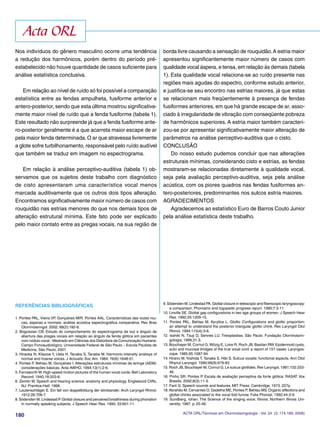 180
REFERÊNCIAS BIBLIOGRÁFICAS
1. Pontes PAL, Vieira VP, Gonçalves MIR, Pontes AAL. Características das vozes rou-
cas, ásperas e normais: análise acústica espectrográﬁca comparativa. Rev Bras
Otorrinolaringol. 2002; 68(2):182-8.
2. Bogossian CB. Estudo do comportamento do espectrograma da voz e ângulo de
abertura das pregas vocais em relação ao ângulo da fenda glótica em pacientes
com nódulo vocal - Mestrado em Ciências dos Distúrbios da Comunicação Humana:
Campo Fonoaudiológico, Universidade Federal de São Paulo – Escola Paulista de
Medicina, São Paulo; 2001.
3. Hiraoka N, Kitazoe Y, Ueta H, Tanaka S, Tanabe M. Harmonic-intensity analisys of
normal and hoarse voices. J Acoustic Soc Am. 1984; 76(6):1648-51.
4. Pontes P, Behlau M, Gonçalves I. Alterações estruturais mínimas da laringe (AEM):
considerações básicas. Acta AWHO. 1994;13(1):2-6.
5.Farnsworth W.High-speed motion pictures of the human vocal cords.Bell Laboratory
Record. 1940;18:203-8.
6. Zemlin W. Speech and hearing science: anatomy and physiology. Englewood Cliffs,
NJ: Prentice-Hall; 1968.
7. Lautenschläger E. Ein fall von doppelbildung der stimbander. Arch Laryngol Rhinol.
1912;26:706-7.
8.Södersten M, Lindestad P.Glottal closure and perceived breathiness during phonation
in normally speaking subjects. J Speech Hear Res. 1990; 33:601-11.
Nos indivíduos do gênero masculino ocorre uma tendência
a redução dos harmônicos, porém dentro do período pré-
estabelecido não houve quantidade de casos suﬁciente para
análise estatística conclusiva.
Em relação ao nível de ruído só foi possível a comparação
estatística entre as fendas ampulheta, fusiforme anterior e
antero-posterior, sendo que esta última mostrou signiﬁcativa-
mente maior nível de ruído que a fenda fusiforme (tabela 1).
Este resultado não surpreende já que a fenda fusiforme ante-
ro-posterior geralmente é a que acarreta maior escape de ar
pela maior fenda determinada.O ar que atravessa livremente
a glote sofre turbilhonamento, responsável pelo ruído audível
que também se traduz em imagem no espectrograma.
Em relação à análise perceptivo-auditiva (tabela 1) ob-
servamos que os sujeitos deste trabalho com diagnóstico
de cisto apresentaram uma característica vocal menos
marcada auditivamente que os outros dois tipos alteração.
Encontramos signiﬁcativamente maior número de casos com
rouquidão nas estrias menores do que nos demais tipos de
alteração estrutural mínima. Este fato pode ser explicado
pelo maior contato entre as pregas vocais, na sua região de
9.Södersten M, Lindestad PA.Glottal closure in telescopic and ﬁberscopic laryngoscopy:
a comparison. Phoniatric and logopedic progress report. 1990;7:3-11.
10. Linville SE. Glottal gap conﬁgurations in two age groups of women. J Speech Hear
Res. 1992;35:1209-15.
11. Pontes PAL, Behlau M, Kyryllos L. Glottic Conﬁgurations and glottic proportion:
an attempt to understand the posterior triangular glottic chink. Rev Laryngol Otol
Rhinol. 1994;115(4):3-6.
12. Isshiki N, Tsuji D, Sennes LU. Tireoplastias. São Paulo: Fundação Otorrinolarin-
gologia; 1999;31-3.
13. Bouchayer M, Cornut G, Witzig E, Loire R, Roch JB, Bastian RW. Epidermoid cysts,
sulci and mucosal bridges of the true vocal cord: a report of 157 cases. Laryngos-
cope. 1985;95:1087-94.
14. Hirano M, Yoshida T, Tanaka S, Hibi S. Sulcus vocalis: functional aspects. Ann Otol
Rhynol Laryngol. 1990;99(9):679-83
15.Roch JB, Bouchayer M, Cornut G.Le sulcus glottides.Rev Laryngol. 1981;102:333-
46.
16. Pinho SR, Pontes P. Escala de avaliação perceptiva da fonte glótica: RASAT. Vox
Brasilis. 2002;8(3):11-3.
17. Fant G. Speech sounds and features. MIT Press: Cambridge; 1973. 227p.
18.Abrahão M, Cervantes O, Gadelha ME, Pontes P, Behlau MS.Organic affections and
glottal chinks associated to the vocal fold furrow. Folia Phoniat. 1992;44:3-9.
19. Sundberg, Iohan. The Science of the singing voice. Illinois: Northern Illinois Uni-
versity; 1987. p. 25-48.
borda livre causando a sensação de rouquidão.A estria maior
apresentou signiﬁcantemente maior número de casos com
qualidade vocal áspera, e tensa, em relação às demais (tabela
1). Esta qualidade vocal relaciona-se ao ruído presente nas
regiões mais agudas do espectro, conforme estudo anterior,
e justiﬁca-se seu encontro nas estrias maiores, já que estas
se relacionam mais freqüentemente à presença de fendas
fusiformes anteriores, em que há grande escape de ar, asso-
ciado à irregularidade de vibração com conseqüente pobreza
de harmônicos superiores. A estria maior também caracteri-
zou-se por apresentar signiﬁcativamente maior alteração de
parâmetros na análise perceptivo-auditiva que o cisto.
CONCLUSÃO
Do nosso estudo pudemos concluir que nas alterações
estruturais mínimas, considerando cisto e estrias, as fendas
mostraram-se relacionadas diretamente à qualidade vocal,
seja pela avaliação perceptivo-auditiva, seja pela análise
acústica, com os piores quadros nas fendas fusiformes an-
tero-posteriores, predominantes nos sulcos estria maiores.
AGRADECIMENTOS
Agradecemos ao estatístico Euro de Barros Couto Junior
pela análise estatística deste trabalho.
Acta ORL
ACTA ORL/Técnicas em Otorrinolaringologia - Vol. 24 (3: 174-180, 2006)
 
