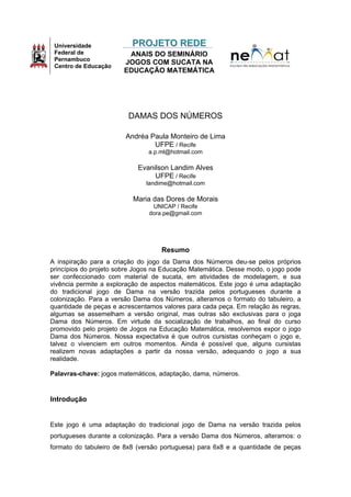 Universidade
Federal de
Pernambuco
Centro de Educação

PROJETO REDE
ANAIS DO SEMINÁRIO
JOGOS COM SUCATA NA
EDUCAÇÃO MATEMÁTICA

DAMAS DOS NÚMEROS
Andréa Paula Monteiro de Lima
UFPE / Recife
a.p.ml@hotmail.com

Evanilson Landim Alves
UFPE / Recife
landime@hotmail.com

Maria das Dores de Morais
UNICAP / Recife
dora.pe@gmail.com

Resumo
A inspiração para a criação do jogo da Dama dos Números deu-se pelos próprios
princípios do projeto sobre Jogos na Educação Matemática. Desse modo, o jogo pode
ser confeccionado com material de sucata, em atividades de modelagem, e sua
vivência permite a exploração de aspectos matemáticos. Este jogo é uma adaptação
do tradicional jogo de Dama na versão trazida pelos portugueses durante a
colonização. Para a versão Dama dos Números, alteramos o formato do tabuleiro, a
quantidade de peças e acrescentamos valores para cada peça. Em relação às regras,
algumas se assemelham a versão original, mas outras são exclusivas para o joga
Dama dos Números. Em virtude da socialização de trabalhos, ao final do curso
promovido pelo projeto de Jogos na Educação Matemática, resolvemos expor o jogo
Dama dos Números. Nossa expectativa é que outros cursistas conheçam o jogo e,
talvez o vivenciem em outros momentos. Ainda é possível que, alguns cursistas
realizem novas adaptações a partir da nossa versão, adequando o jogo a sua
realidade.
Palavras-chave: jogos matemáticos, adaptação, dama, números.

Introdução

Este jogo é uma adaptação do tradicional jogo de Dama na versão trazida pelos
portugueses durante a colonização. Para a versão Dama dos Números, alteramos: o
formato do tabuleiro de 8x8 (versão portuguesa) para 6x8 e a quantidade de peças

 