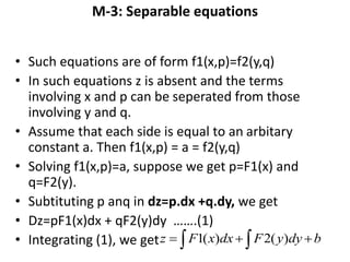 M-3: Separable equations
• Such equations are of form f1(x,p)=f2(y,q)
• In such equations z is absent and the terms
involving x and p can be seperated from those
involving y and q.
• Assume that each side is equal to an arbitary
constant a. Then f1(x,p) = a = f2(y,q)
• Solving f1(x,p)=a, suppose we get p=F1(x) and
q=F2(y).
• Subtituting p anq in dz=p.dx +q.dy, we get
• Dz=pF1(x)dx + qF2(y)dy …….(1)
• Integrating (1), we get    bdyyFdxxFz )(2)(1
 