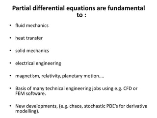 Partial differential equations are fundamental
to :
• fluid mechanics
• heat transfer
• solid mechanics
• electrical engineering
• magnetism, relativity, planetary motion....
• Basis of many technical engineering jobs using e.g. CFD or
FEM software.
• New developments, (e.g. chaos, stochastic PDE’s for derivative
modelling).
 