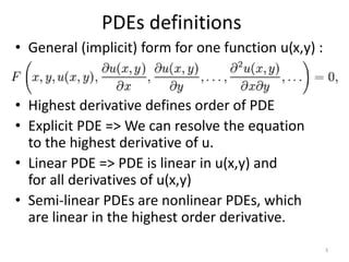 3
PDEs definitions
• General (implicit) form for one function u(x,y) :
• Highest derivative defines order of PDE
• Explicit PDE => We can resolve the equation
to the highest derivative of u.
• Linear PDE => PDE is linear in u(x,y) and
for all derivatives of u(x,y)
• Semi-linear PDEs are nonlinear PDEs, which
are linear in the highest order derivative.
 