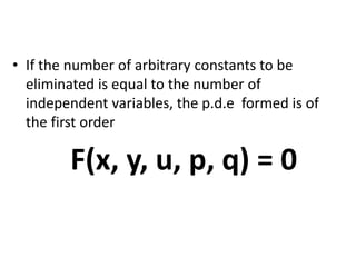 • If the number of arbitrary constants to be
eliminated is equal to the number of
independent variables, the p.d.e formed is of
the first order
F(x, y, u, p, q) = 0
 
