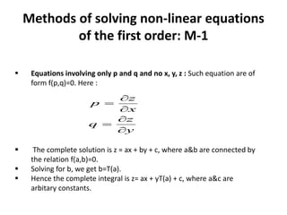 Methods of solving non-linear equations
of the first order: M-1
y
z
q
x
z
p






 Equations involving only p and q and no x, y, z : Such equation are of
form f(p,q)=0. Here :
 The complete solution is z = ax + by + c, where a&b are connected by
the relation f(a,b)=0.
 Solving for b, we get b=T(a).
 Hence the complete integral is z= ax + yT(a) + c, where a&c are
arbitary constants.
 