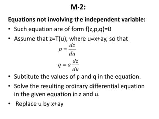 M-2:
Equations not involving the independent variable:
• Such equation are of form f(z,p,q)=0
• Assume that z=T(u), where u=x+ay, so that
• Subtitute the values of p and q in the equation.
• Solve the resulting ordinary differential equation
in the given equation in z and u.
• Replace u by x+ay
du
dz
aq
du
dz
p


 
