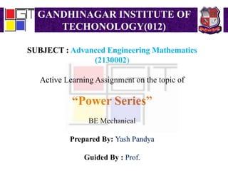 GANDHINAGAR INSTITUTE OF
TECHONOLOGY(012)
SUBJECT : Advanced Engineering Mathematics
(2130002)
Active Learning Assignment on the topic of
“Power Series”
BE Mechanical
Prepared By: Yash Pandya
Guided By : Prof.
 
