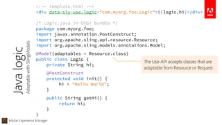 Adobe Experience Manager
<!-- template.html --> 
<div data-sly-use.logic="com.myorg.foo.Logic">${logic.hi}</div>
/* Logic.java in OSGi bundle */ 
package com.myorg.foo; 
import javax.annotation.PostConstruct; 
import org.apache.sling.api.resource.Resource; 
import org.apache.sling.models.annotations.Model;
@Model(adaptables = Resource.class) 
public class Logic { 
private String hi;
@PostConstruct 
protected void init() { 
hi = "Hello World"; 
}
public String getHi() { 
return hi; 
} 
}
Javalogic
AdaptablewithSlingModels
The Use-API accepts classes that are
adaptable from Resource or Request.
 
