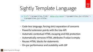 Adobe Experience Manager
<a href="${properties.link}" data-sly-test="${properties.jcr:title}"> 
${properties.jcr:title} 
</a>
Sightly Template Language
• Code-less language, forcing strict separation of concerns
• Powerful extension points with the Use-API
• Automatic contextual HTML escaping and XSS protection
• Automatically removes HTML attributes if value is empty
• Reuses HTML blocks for statements
• On-par performance and scalability with JSP
 