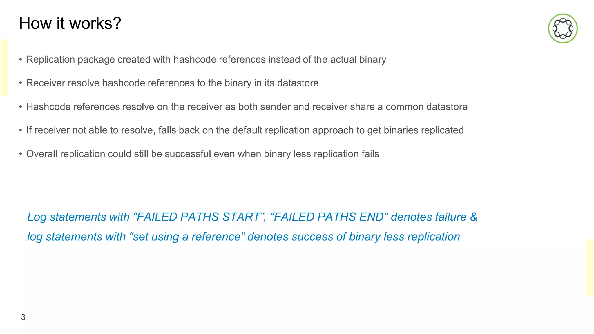 How it works?
• Replication package created with hashcode references instead of the actual binary
• Receiver resolve hashcode references to the binary in its datastore
• Hashcode references resolve on the receiver as both sender and receiver share a common datastore
• If receiver not able to resolve, falls back on the default replication approach to get binaries replicated
• Overall replication could still be successful even when binary less replication fails
3
Log statements with “FAILED PATHS START”, “FAILED PATHS END” denotes failure &
log statements with “set using a reference” denotes success of binary less replication
 