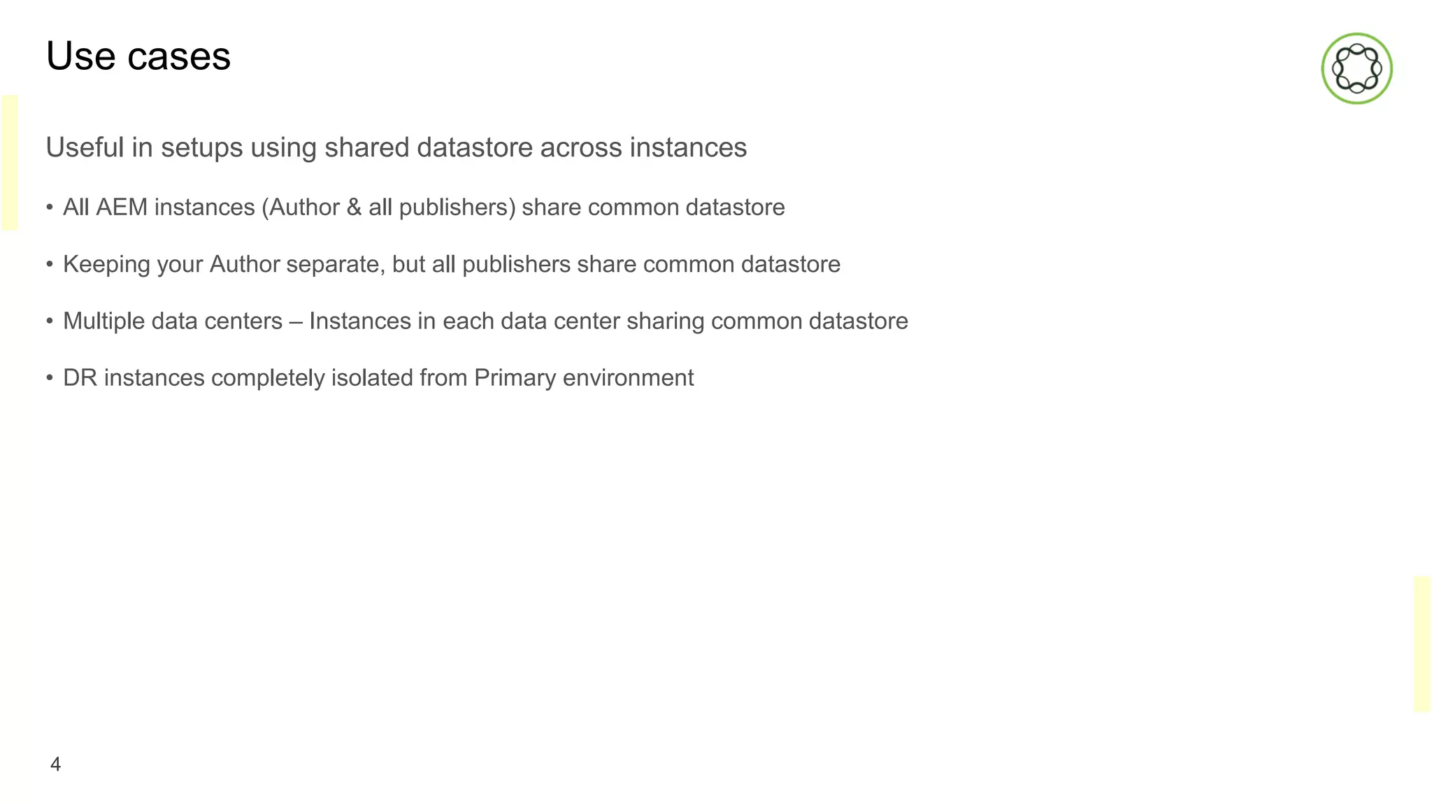 Use cases
Useful in setups using shared datastore across instances
• All AEM instances (Author & all publishers) share common datastore
• Keeping your Author separate, but all publishers share common datastore
• Multiple data centers – Instances in each data center sharing common datastore
• DR instances completely isolated from Primary environment
4
 