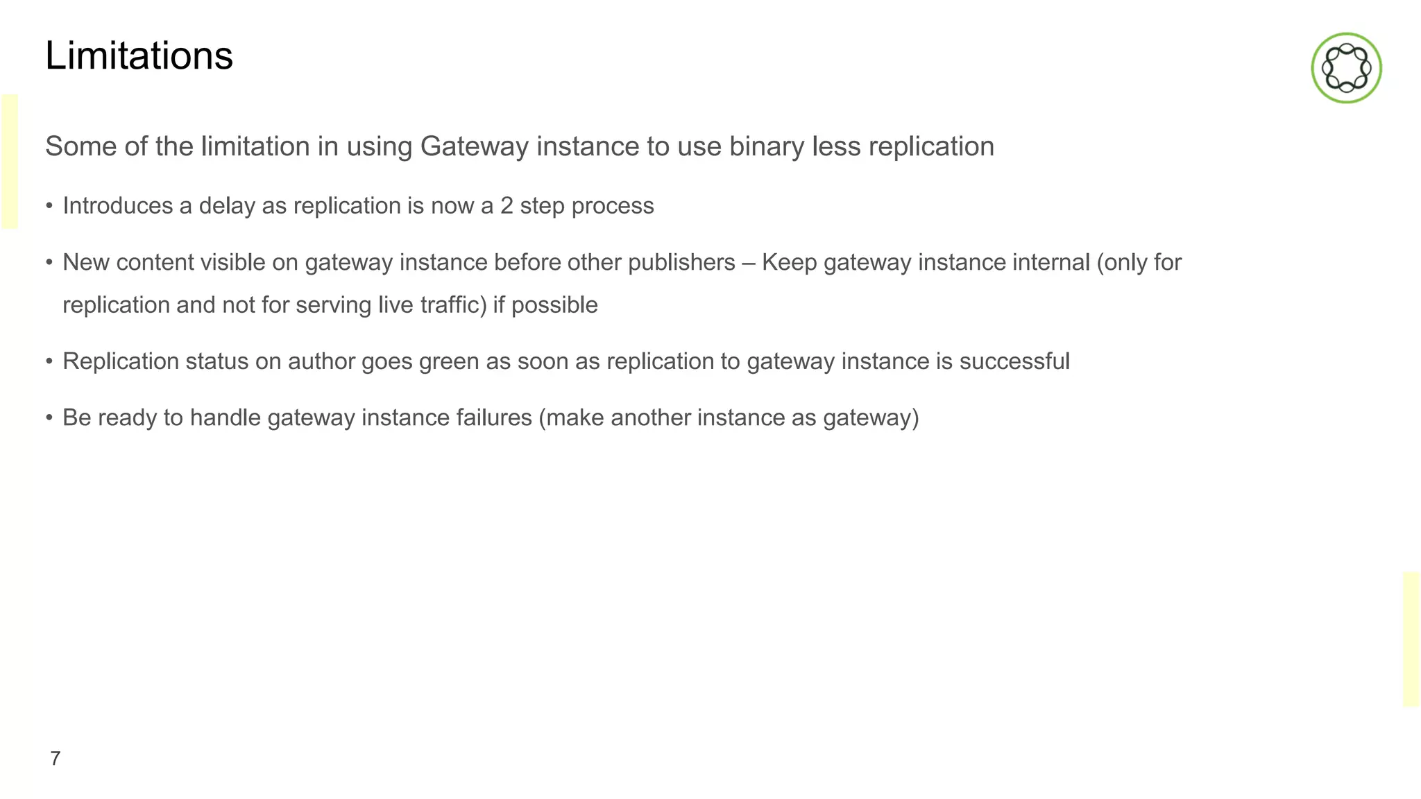 Limitations
Some of the limitation in using Gateway instance to use binary less replication
• Introduces a delay as replication is now a 2 step process
• New content visible on gateway instance before other publishers – Keep gateway instance internal (only for
replication and not for serving live traffic) if possible
• Replication status on author goes green as soon as replication to gateway instance is successful
• Be ready to handle gateway instance failures (make another instance as gateway)
7
 