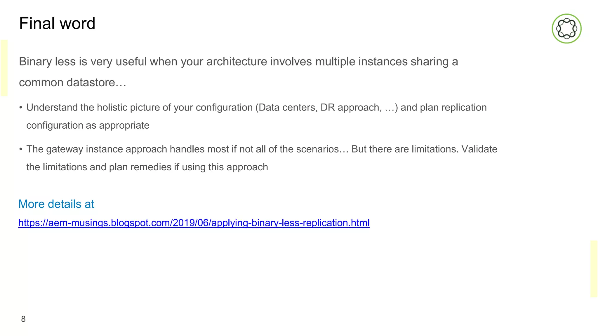 Final word
Binary less is very useful when your architecture involves multiple instances sharing a
common datastore…
• Understand the holistic picture of your configuration (Data centers, DR approach, …) and plan replication
configuration as appropriate
• The gateway instance approach handles most if not all of the scenarios… But there are limitations. Validate
the limitations and plan remedies if using this approach
8
More details at
https://aem-musings.blogspot.com/2019/06/applying-binary-less-replication.html
 