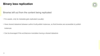 Binary less replication
Binaries left out from the content being replicated
• For assets, only its metadata gets replicated (usually)
• Have shared datastore between author & all publish instances, so that binaries are accessible to publish
instances
• Can be leveraged if the architecture mandates having a shared datastore
2
 