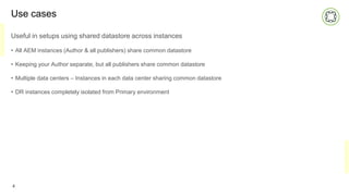 Use cases
Useful in setups using shared datastore across instances
• All AEM instances (Author & all publishers) share common datastore
• Keeping your Author separate, but all publishers share common datastore
• Multiple data centers – Instances in each data center sharing common datastore
• DR instances completely isolated from Primary environment
4
 