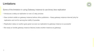 Limitations
Some of the limitation in using Gateway instance to use binary less replication
• Introduces a delay as replication is now a 2 step process
• New content visible on gateway instance before other publishers – Keep gateway instance internal (only for
replication and not for serving live traffic) if possible
• Replication status on author goes green as soon as replication to gateway instance is successful
• Be ready to handle gateway instance failures (make another instance as gateway)
7
 