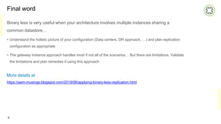 Final word
Binary less is very useful when your architecture involves multiple instances sharing a
common datastore…
• Understand the holistic picture of your configuration (Data centers, DR approach, …) and plan replication
configuration as appropriate
• The gateway instance approach handles most if not all of the scenarios… But there are limitations. Validate
the limitations and plan remedies if using this approach
8
More details at
https://aem-musings.blogspot.com/2019/06/applying-binary-less-replication.html
 
