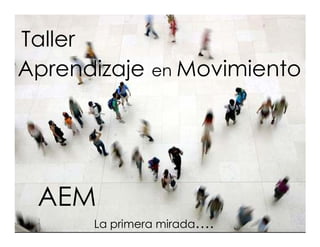 Taller
Aprendizaje    en Movimiento




 AEM
      La primera mirada….
 