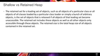 © 2017 Adobe Systems Incorporated. All Rights Reserved. Adobe Confidential.
Shallow vs Retained Heap
 The retained set for a leading set of objects, such as all objects of a particular class or all
objects of all classes loaded by a particular class loader or simply a bunch of arbitrary
objects, is the set of objects that is released if all objects of that leading set become
unaccessible. The retained set includes these objects as well as all other objects only
accessible through these objects. The retained size is the total heap size of all objects
contained in the retained set.
 