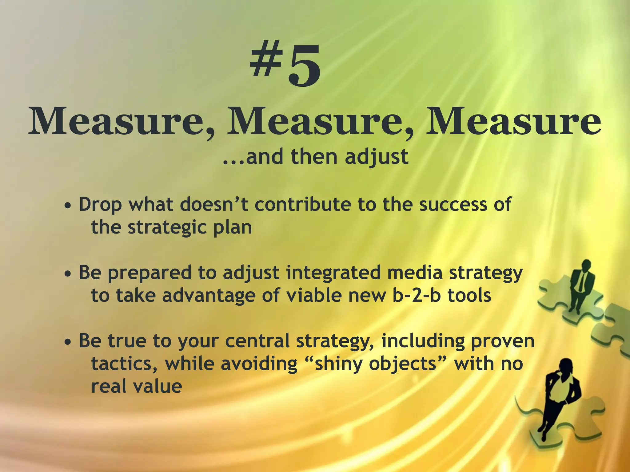 #5
Measure, Measure, Measure
                  ...and then adjust

 • Drop what doesn’t contribute to the success of
    the strategic plan

 • Be prepared to adjust integrated media strategy
    to take advantage of viable new b-2-b tools

 • Be true to your central strategy, including proven
    tactics, while avoiding “shiny objects” with no
    real value
 