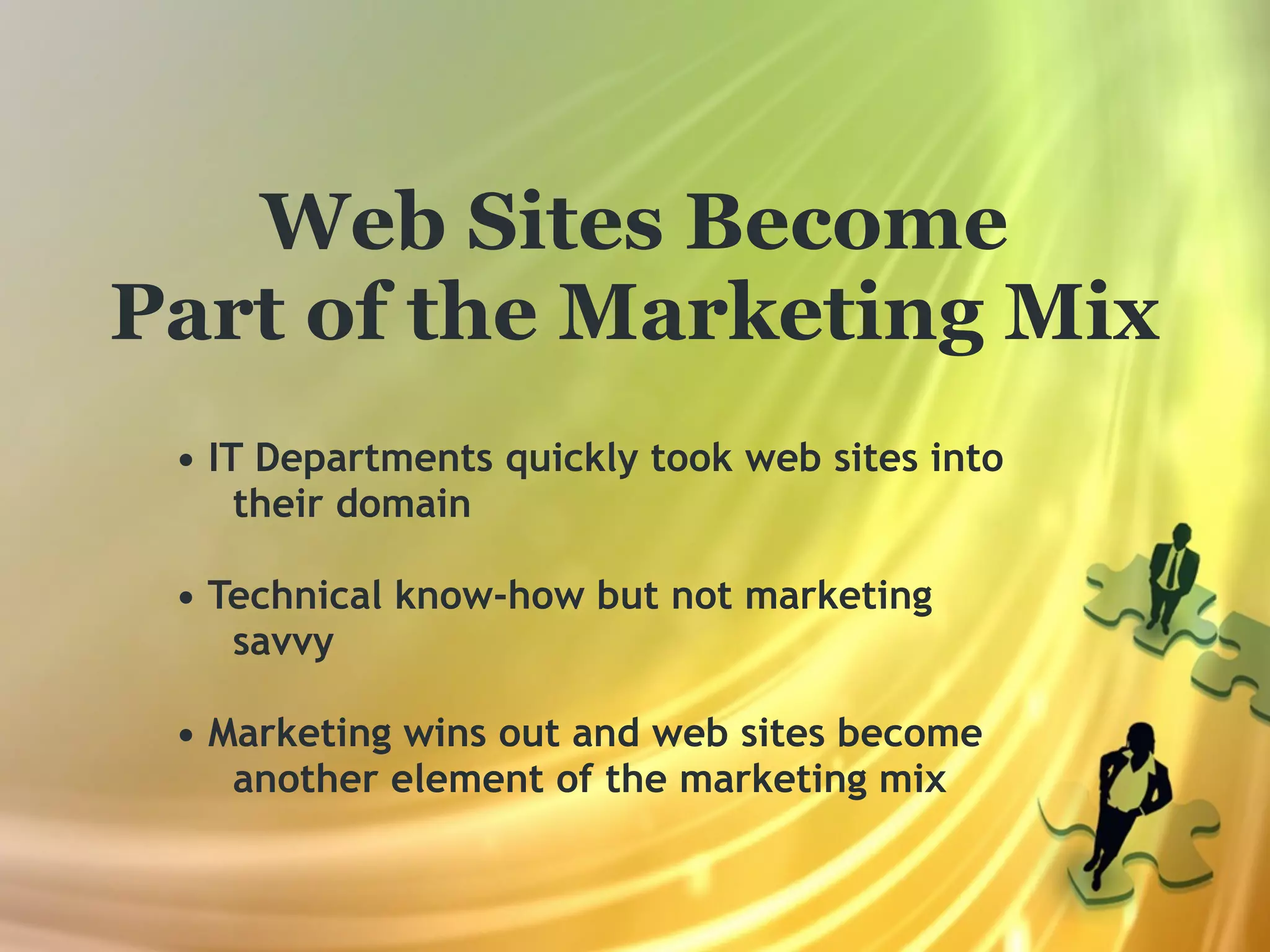 Web Sites Become
Part of the Marketing Mix
 • IT Departments quickly took web sites into
     their domain

 • Technical know-how but not marketing
    savvy

 • Marketing wins out and web sites become
    another element of the marketing mix
 