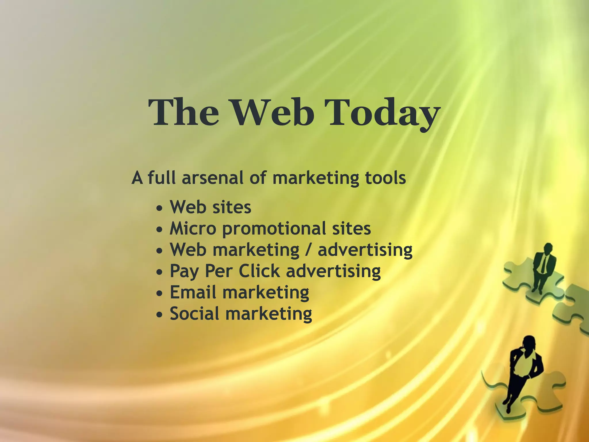 The Web Today
A full arsenal of marketing tools
  •   Web sites
  •   Micro promotional sites
  •   Web marketing / advertising
  •   Pay Per Click advertising
  •   Email marketing
  •   Social marketing
 
