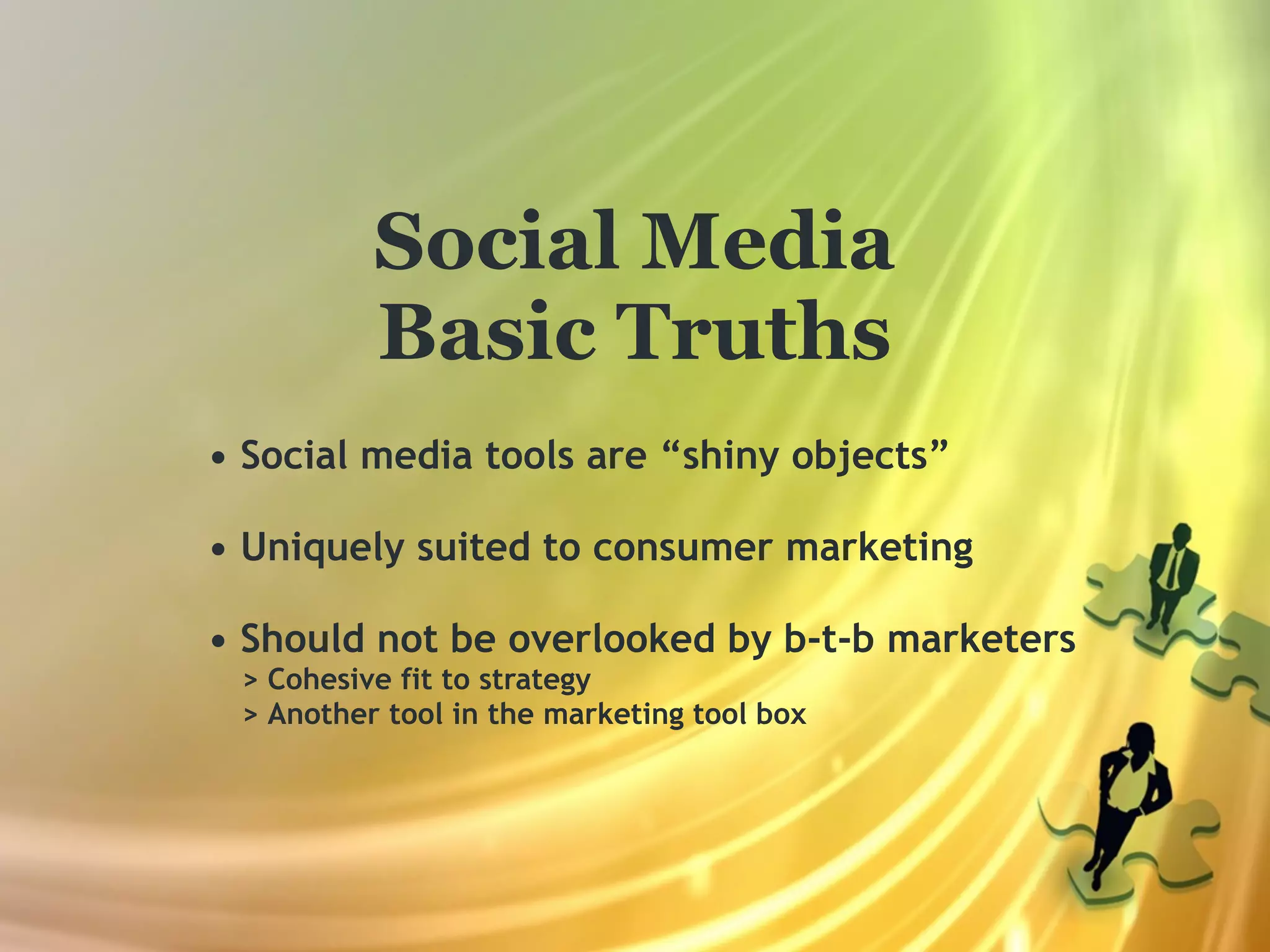 Social Media
          Basic Truths
• Social media tools are “shiny objects”

• Uniquely suited to consumer marketing

• Should not be overlooked by b-t-b marketers
 > Cohesive fit to strategy
 > Another tool in the marketing tool box
 