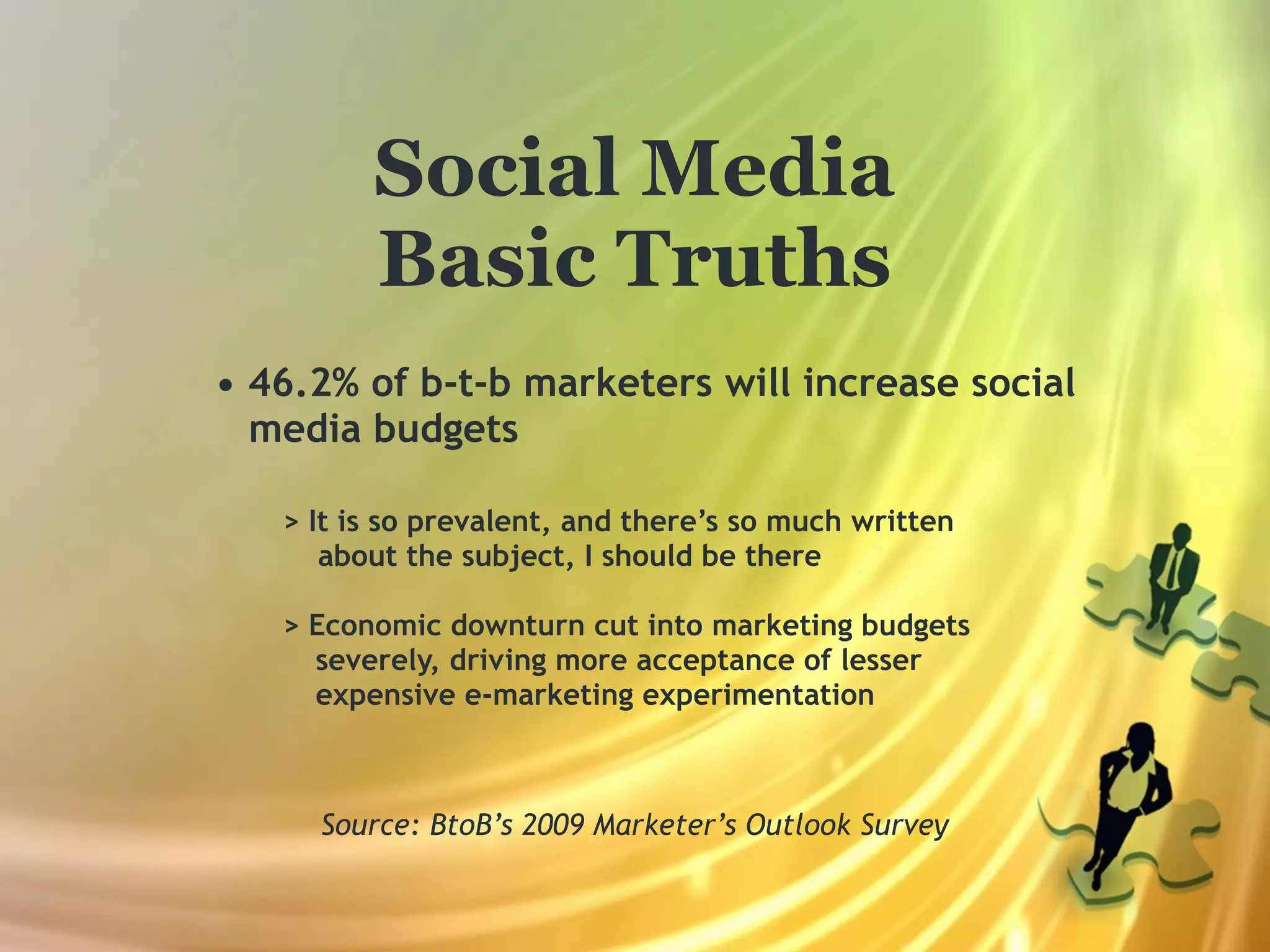 Social Media
         Basic Truths
• 46.2% of b-t-b marketers will increase social
  media budgets

   > It is so prevalent, and there’s so much written
      about the subject, I should be there

   > Economic downturn cut into marketing budgets
     severely, driving more acceptance of lesser
     expensive e-marketing experimentation



     Source: BtoB’s 2009 Marketer’s Outlook Survey
 