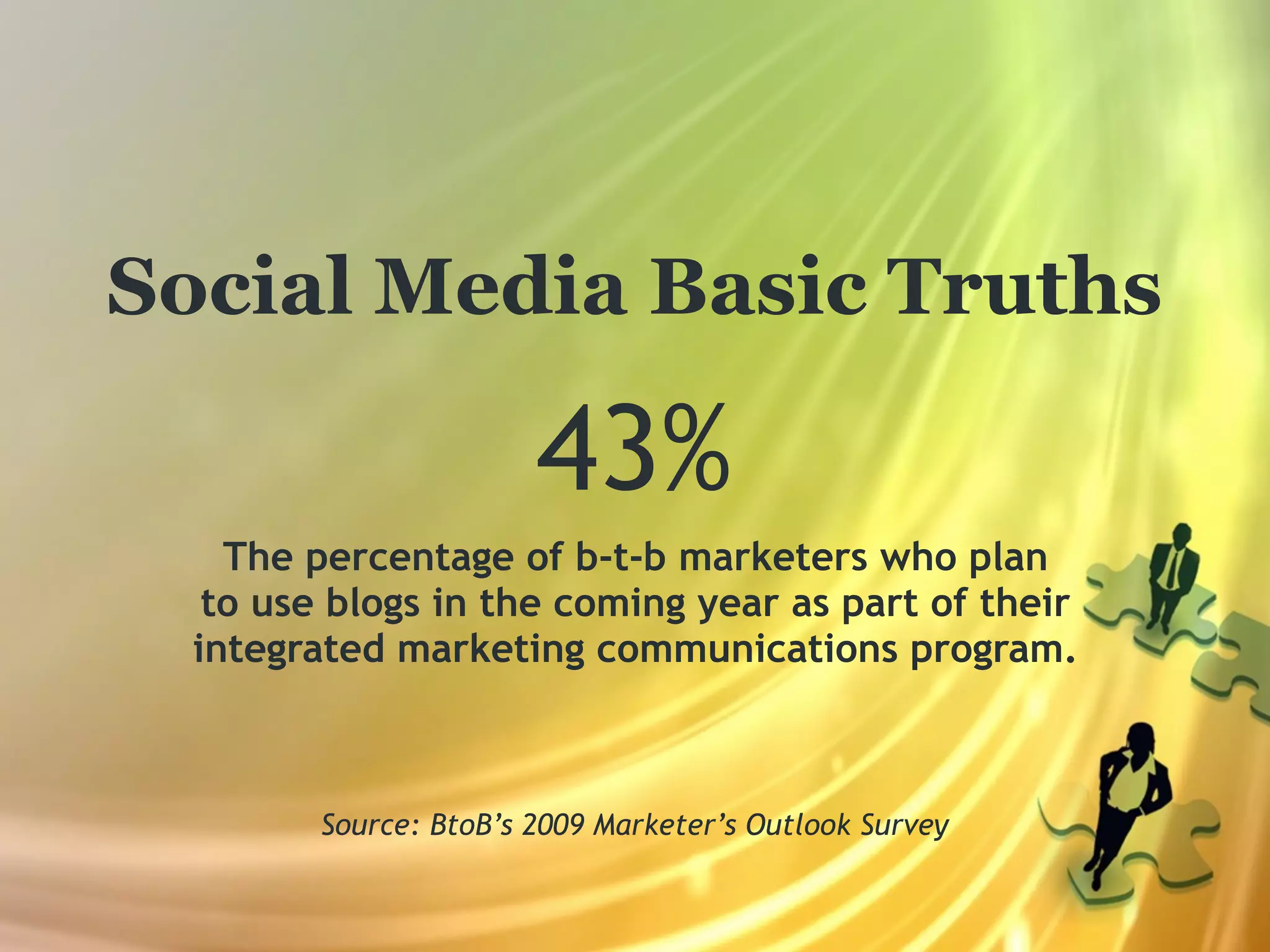 Social Media Basic Truths

                        43%
    The percentage of b-t-b marketers who plan
   to use blogs in the coming year as part of their
  integrated marketing communications program.



         Source: BtoB’s 2009 Marketer’s Outlook Survey
 