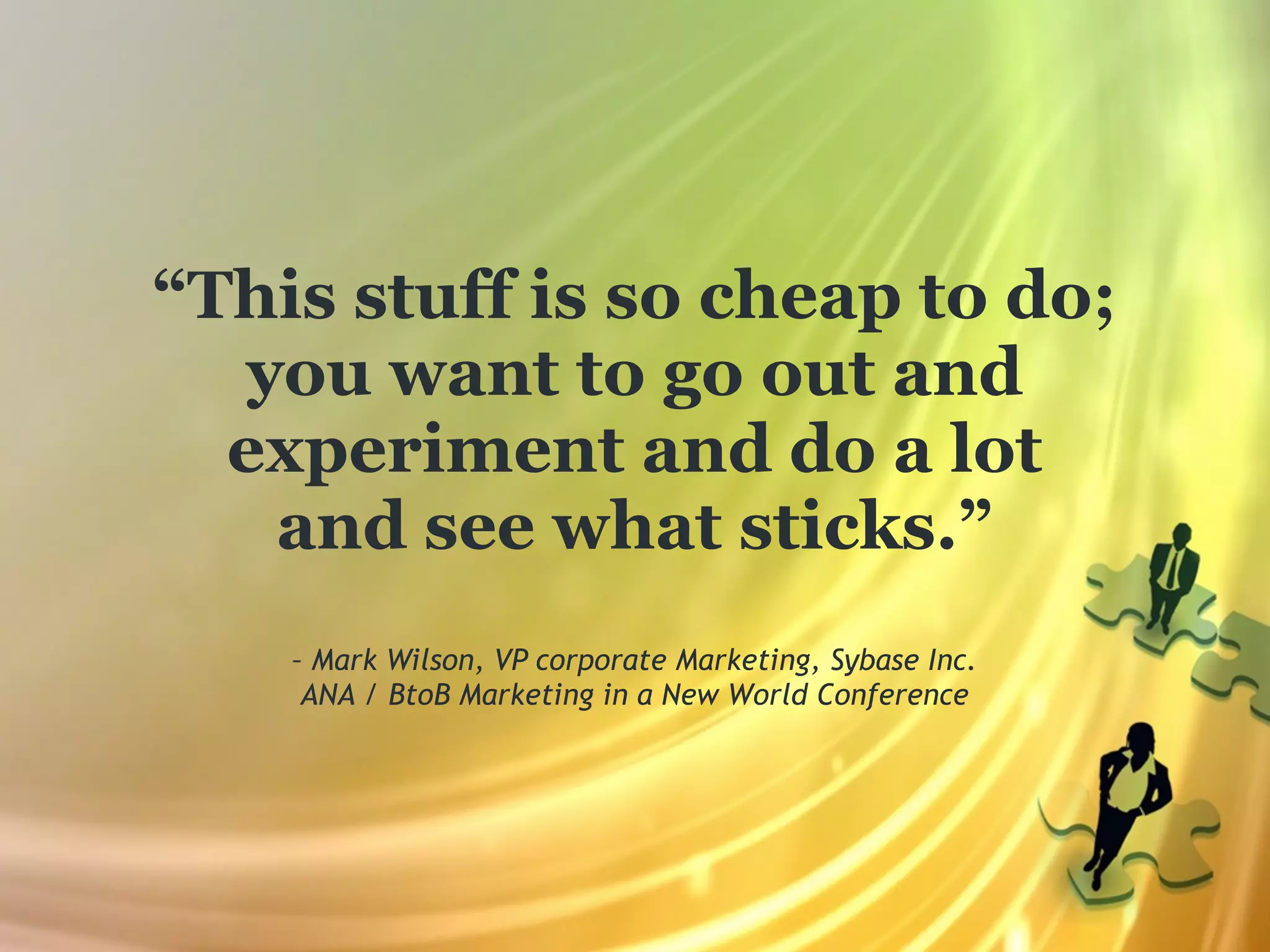 “This stuff is so cheap to do;
   you want to go out and
  experiment and do a lot
    and see what sticks.”
    – Mark Wilson, VP corporate Marketing, Sybase Inc.
     ANA / BtoB Marketing in a New World Conference
 