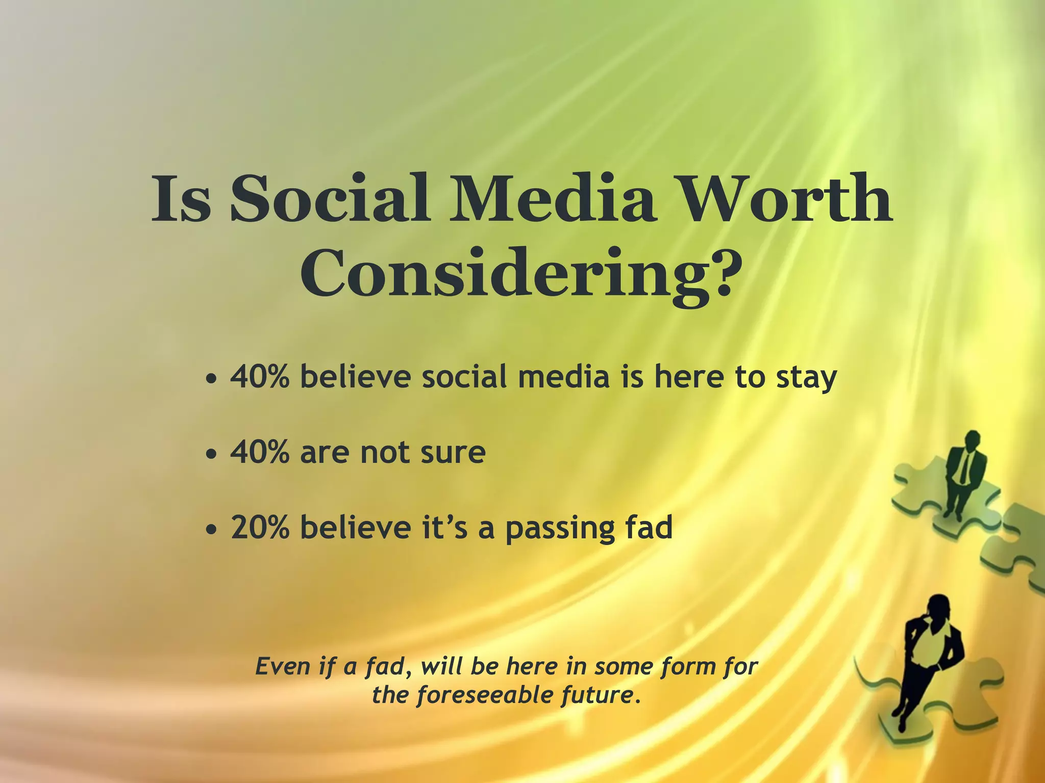 Is Social Media Worth
     Considering?
 • 40% believe social media is here to stay

 • 40% are not sure

 • 20% believe it’s a passing fad



    Even if a fad, will be here in some form for
               the foreseeable future.
 